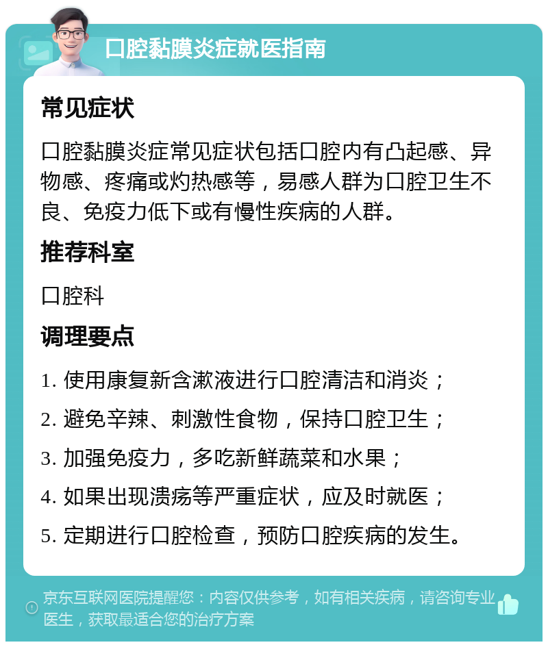 口腔黏膜炎症就医指南 常见症状 口腔黏膜炎症常见症状包括口腔内有凸起感、异物感、疼痛或灼热感等，易感人群为口腔卫生不良、免疫力低下或有慢性疾病的人群。 推荐科室 口腔科 调理要点 1. 使用康复新含漱液进行口腔清洁和消炎； 2. 避免辛辣、刺激性食物，保持口腔卫生； 3. 加强免疫力，多吃新鲜蔬菜和水果； 4. 如果出现溃疡等严重症状，应及时就医； 5. 定期进行口腔检查，预防口腔疾病的发生。