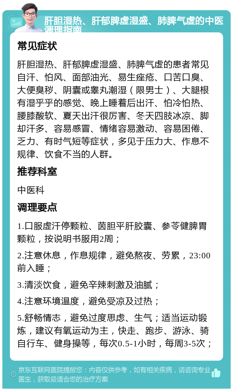 肝胆湿热、肝郁脾虚湿盛、肺脾气虚的中医调理指南 常见症状 肝胆湿热、肝郁脾虚湿盛、肺脾气虚的患者常见自汗、怕风、面部油光、易生痤疮、口苦口臭、大便臭秽、阴囊或睾丸潮湿（限男士）、大腿根有湿乎乎的感觉、晚上睡着后出汗、怕冷怕热、腰膝酸软、夏天出汗很厉害、冬天四肢冰凉、脚却汗多、容易感冒、情绪容易激动、容易困倦、乏力、有时气短等症状，多见于压力大、作息不规律、饮食不当的人群。 推荐科室 中医科 调理要点 1.口服虚汗停颗粒、茵胆平肝胶囊、参苓健脾胃颗粒，按说明书服用2周； 2.注意休息，作息规律，避免熬夜、劳累，23:00前入睡； 3.清淡饮食，避免辛辣刺激及油腻； 4.注意环境温度，避免受凉及过热； 5.舒畅情志，避免过度思虑、生气；适当运动锻炼，建议有氧运动为主，快走、跑步、游泳、骑自行车、健身操等，每次0.5-1小时，每周3-5次；