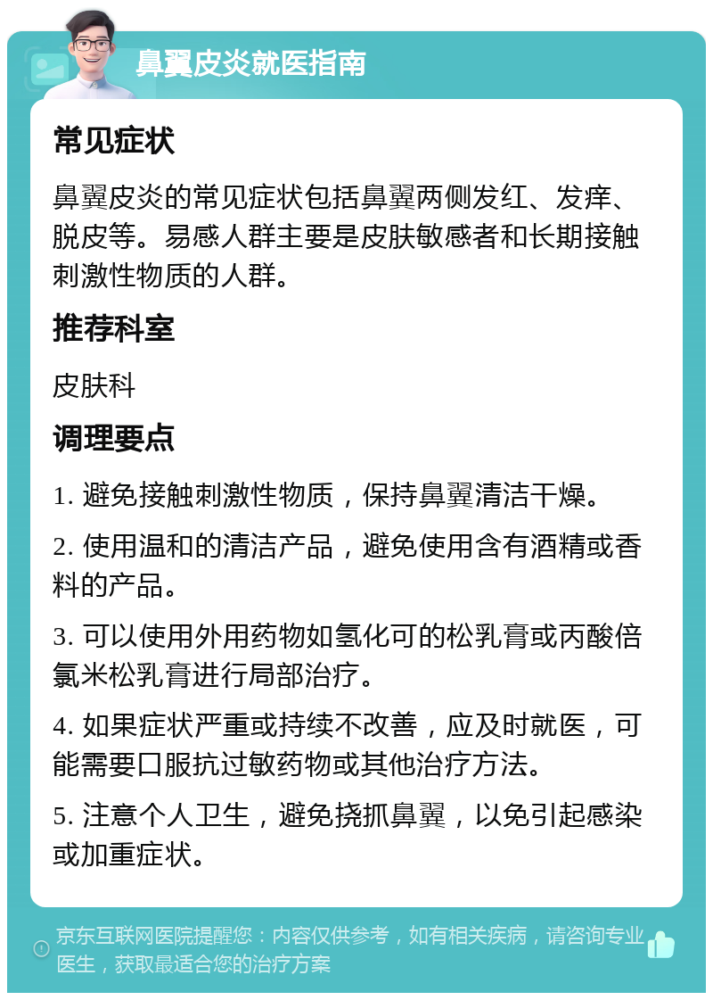 鼻翼皮炎就医指南 常见症状 鼻翼皮炎的常见症状包括鼻翼两侧发红、发痒、脱皮等。易感人群主要是皮肤敏感者和长期接触刺激性物质的人群。 推荐科室 皮肤科 调理要点 1. 避免接触刺激性物质，保持鼻翼清洁干燥。 2. 使用温和的清洁产品，避免使用含有酒精或香料的产品。 3. 可以使用外用药物如氢化可的松乳膏或丙酸倍氯米松乳膏进行局部治疗。 4. 如果症状严重或持续不改善，应及时就医，可能需要口服抗过敏药物或其他治疗方法。 5. 注意个人卫生，避免挠抓鼻翼，以免引起感染或加重症状。