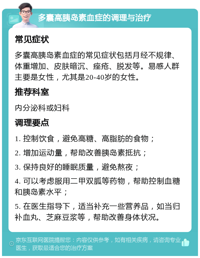 多囊高胰岛素血症的调理与治疗 常见症状 多囊高胰岛素血症的常见症状包括月经不规律、体重增加、皮肤暗沉、痤疮、脱发等。易感人群主要是女性，尤其是20-40岁的女性。 推荐科室 内分泌科或妇科 调理要点 1. 控制饮食，避免高糖、高脂肪的食物； 2. 增加运动量，帮助改善胰岛素抵抗； 3. 保持良好的睡眠质量，避免熬夜； 4. 可以考虑服用二甲双胍等药物，帮助控制血糖和胰岛素水平； 5. 在医生指导下，适当补充一些营养品，如当归补血丸、芝麻豆浆等，帮助改善身体状况。