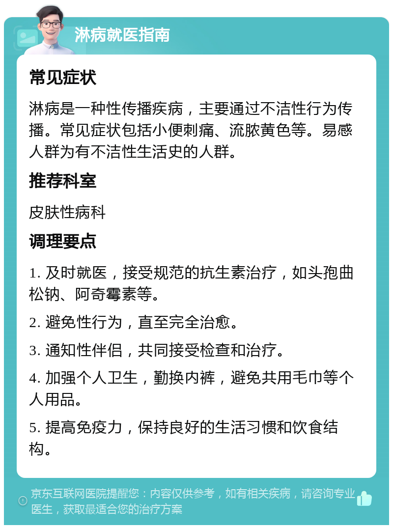 淋病就医指南 常见症状 淋病是一种性传播疾病，主要通过不洁性行为传播。常见症状包括小便刺痛、流脓黄色等。易感人群为有不洁性生活史的人群。 推荐科室 皮肤性病科 调理要点 1. 及时就医，接受规范的抗生素治疗，如头孢曲松钠、阿奇霉素等。 2. 避免性行为，直至完全治愈。 3. 通知性伴侣，共同接受检查和治疗。 4. 加强个人卫生，勤换内裤，避免共用毛巾等个人用品。 5. 提高免疫力，保持良好的生活习惯和饮食结构。