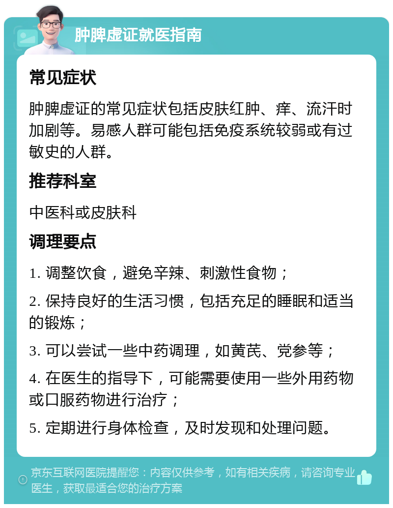 肿脾虚证就医指南 常见症状 肿脾虚证的常见症状包括皮肤红肿、痒、流汗时加剧等。易感人群可能包括免疫系统较弱或有过敏史的人群。 推荐科室 中医科或皮肤科 调理要点 1. 调整饮食，避免辛辣、刺激性食物； 2. 保持良好的生活习惯，包括充足的睡眠和适当的锻炼； 3. 可以尝试一些中药调理，如黄芪、党参等； 4. 在医生的指导下，可能需要使用一些外用药物或口服药物进行治疗； 5. 定期进行身体检查，及时发现和处理问题。