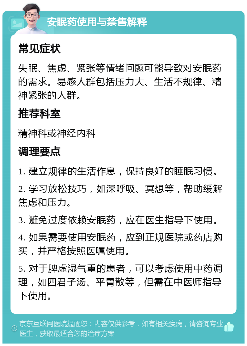 安眠药使用与禁售解释 常见症状 失眠、焦虑、紧张等情绪问题可能导致对安眠药的需求。易感人群包括压力大、生活不规律、精神紧张的人群。 推荐科室 精神科或神经内科 调理要点 1. 建立规律的生活作息，保持良好的睡眠习惯。 2. 学习放松技巧，如深呼吸、冥想等，帮助缓解焦虑和压力。 3. 避免过度依赖安眠药，应在医生指导下使用。 4. 如果需要使用安眠药，应到正规医院或药店购买，并严格按照医嘱使用。 5. 对于脾虚湿气重的患者，可以考虑使用中药调理，如四君子汤、平胃散等，但需在中医师指导下使用。