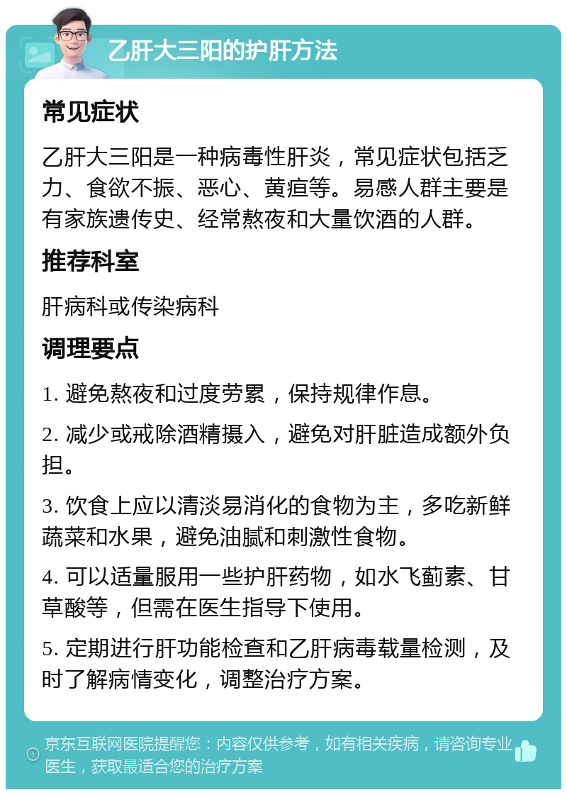 乙肝大三阳的护肝方法 常见症状 乙肝大三阳是一种病毒性肝炎，常见症状包括乏力、食欲不振、恶心、黄疸等。易感人群主要是有家族遗传史、经常熬夜和大量饮酒的人群。 推荐科室 肝病科或传染病科 调理要点 1. 避免熬夜和过度劳累，保持规律作息。 2. 减少或戒除酒精摄入，避免对肝脏造成额外负担。 3. 饮食上应以清淡易消化的食物为主，多吃新鲜蔬菜和水果，避免油腻和刺激性食物。 4. 可以适量服用一些护肝药物，如水飞蓟素、甘草酸等，但需在医生指导下使用。 5. 定期进行肝功能检查和乙肝病毒载量检测，及时了解病情变化，调整治疗方案。