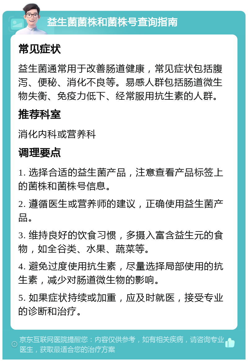 益生菌菌株和菌株号查询指南 常见症状 益生菌通常用于改善肠道健康，常见症状包括腹泻、便秘、消化不良等。易感人群包括肠道微生物失衡、免疫力低下、经常服用抗生素的人群。 推荐科室 消化内科或营养科 调理要点 1. 选择合适的益生菌产品，注意查看产品标签上的菌株和菌株号信息。 2. 遵循医生或营养师的建议，正确使用益生菌产品。 3. 维持良好的饮食习惯，多摄入富含益生元的食物，如全谷类、水果、蔬菜等。 4. 避免过度使用抗生素，尽量选择局部使用的抗生素，减少对肠道微生物的影响。 5. 如果症状持续或加重，应及时就医，接受专业的诊断和治疗。