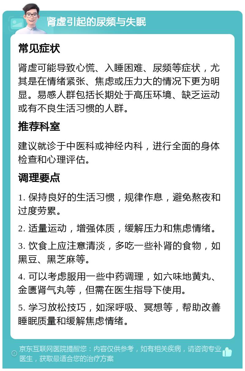 肾虚引起的尿频与失眠 常见症状 肾虚可能导致心慌、入睡困难、尿频等症状，尤其是在情绪紧张、焦虑或压力大的情况下更为明显。易感人群包括长期处于高压环境、缺乏运动或有不良生活习惯的人群。 推荐科室 建议就诊于中医科或神经内科，进行全面的身体检查和心理评估。 调理要点 1. 保持良好的生活习惯，规律作息，避免熬夜和过度劳累。 2. 适量运动，增强体质，缓解压力和焦虑情绪。 3. 饮食上应注意清淡，多吃一些补肾的食物，如黑豆、黑芝麻等。 4. 可以考虑服用一些中药调理，如六味地黄丸、金匮肾气丸等，但需在医生指导下使用。 5. 学习放松技巧，如深呼吸、冥想等，帮助改善睡眠质量和缓解焦虑情绪。