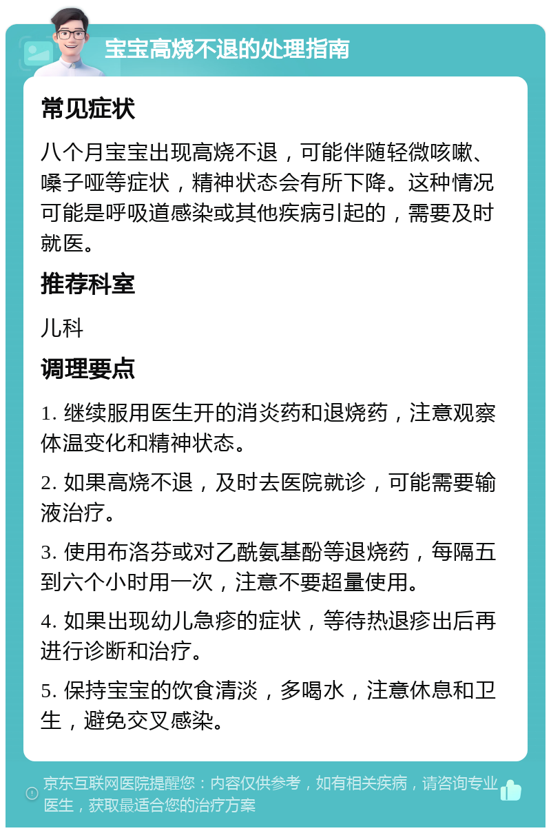 宝宝高烧不退的处理指南 常见症状 八个月宝宝出现高烧不退，可能伴随轻微咳嗽、嗓子哑等症状，精神状态会有所下降。这种情况可能是呼吸道感染或其他疾病引起的，需要及时就医。 推荐科室 儿科 调理要点 1. 继续服用医生开的消炎药和退烧药，注意观察体温变化和精神状态。 2. 如果高烧不退，及时去医院就诊，可能需要输液治疗。 3. 使用布洛芬或对乙酰氨基酚等退烧药，每隔五到六个小时用一次，注意不要超量使用。 4. 如果出现幼儿急疹的症状，等待热退疹出后再进行诊断和治疗。 5. 保持宝宝的饮食清淡，多喝水，注意休息和卫生，避免交叉感染。