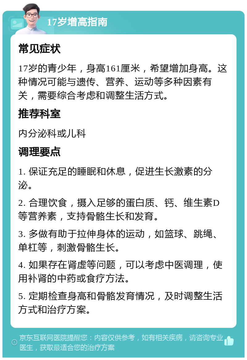 17岁增高指南 常见症状 17岁的青少年，身高161厘米，希望增加身高。这种情况可能与遗传、营养、运动等多种因素有关，需要综合考虑和调整生活方式。 推荐科室 内分泌科或儿科 调理要点 1. 保证充足的睡眠和休息，促进生长激素的分泌。 2. 合理饮食，摄入足够的蛋白质、钙、维生素D等营养素，支持骨骼生长和发育。 3. 多做有助于拉伸身体的运动，如篮球、跳绳、单杠等，刺激骨骼生长。 4. 如果存在肾虚等问题，可以考虑中医调理，使用补肾的中药或食疗方法。 5. 定期检查身高和骨骼发育情况，及时调整生活方式和治疗方案。