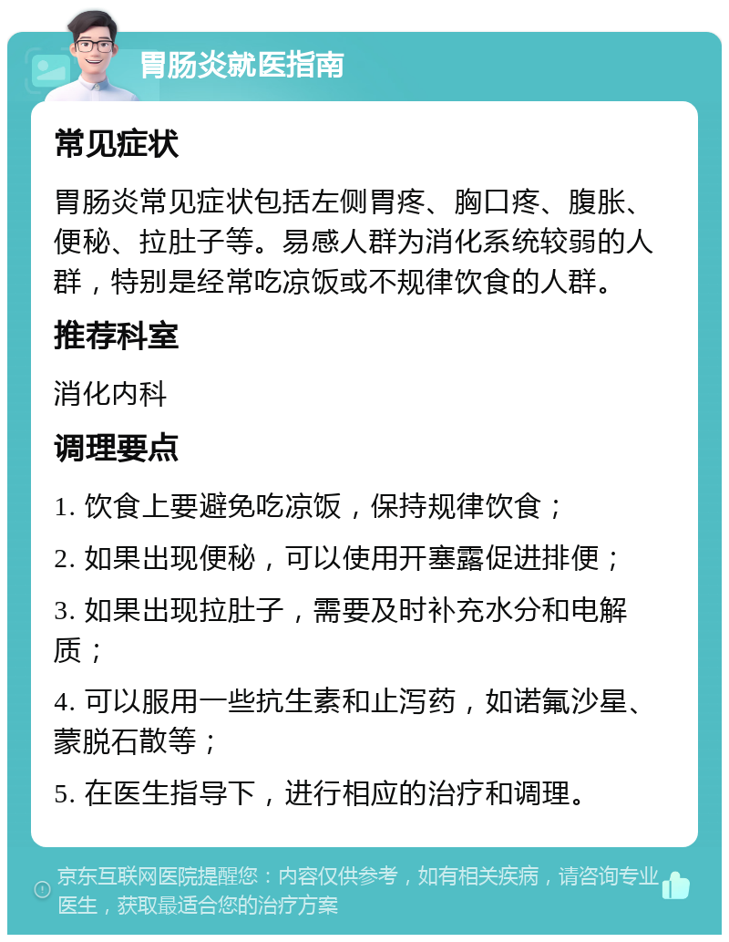 胃肠炎就医指南 常见症状 胃肠炎常见症状包括左侧胃疼、胸口疼、腹胀、便秘、拉肚子等。易感人群为消化系统较弱的人群，特别是经常吃凉饭或不规律饮食的人群。 推荐科室 消化内科 调理要点 1. 饮食上要避免吃凉饭，保持规律饮食； 2. 如果出现便秘，可以使用开塞露促进排便； 3. 如果出现拉肚子，需要及时补充水分和电解质； 4. 可以服用一些抗生素和止泻药，如诺氟沙星、蒙脱石散等； 5. 在医生指导下，进行相应的治疗和调理。