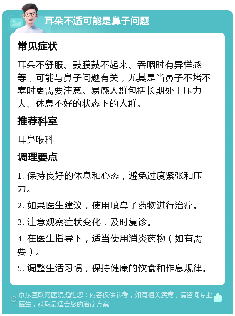 耳朵不适可能是鼻子问题 常见症状 耳朵不舒服、鼓膜鼓不起来、吞咽时有异样感等，可能与鼻子问题有关，尤其是当鼻子不堵不塞时更需要注意。易感人群包括长期处于压力大、休息不好的状态下的人群。 推荐科室 耳鼻喉科 调理要点 1. 保持良好的休息和心态，避免过度紧张和压力。 2. 如果医生建议，使用喷鼻子药物进行治疗。 3. 注意观察症状变化，及时复诊。 4. 在医生指导下，适当使用消炎药物（如有需要）。 5. 调整生活习惯，保持健康的饮食和作息规律。