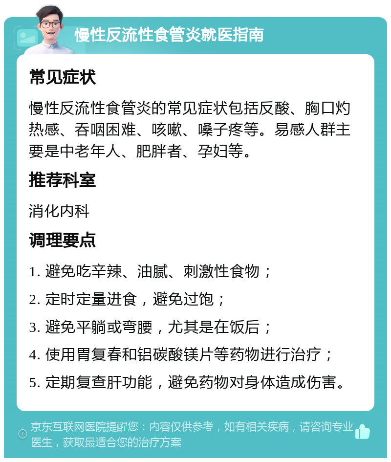 慢性反流性食管炎就医指南 常见症状 慢性反流性食管炎的常见症状包括反酸、胸口灼热感、吞咽困难、咳嗽、嗓子疼等。易感人群主要是中老年人、肥胖者、孕妇等。 推荐科室 消化内科 调理要点 1. 避免吃辛辣、油腻、刺激性食物； 2. 定时定量进食，避免过饱； 3. 避免平躺或弯腰，尤其是在饭后； 4. 使用胃复春和铝碳酸镁片等药物进行治疗； 5. 定期复查肝功能，避免药物对身体造成伤害。