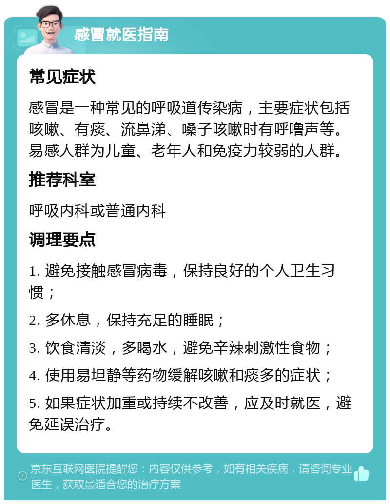 感冒就医指南 常见症状 感冒是一种常见的呼吸道传染病，主要症状包括咳嗽、有痰、流鼻涕、嗓子咳嗽时有呼噜声等。易感人群为儿童、老年人和免疫力较弱的人群。 推荐科室 呼吸内科或普通内科 调理要点 1. 避免接触感冒病毒，保持良好的个人卫生习惯； 2. 多休息，保持充足的睡眠； 3. 饮食清淡，多喝水，避免辛辣刺激性食物； 4. 使用易坦静等药物缓解咳嗽和痰多的症状； 5. 如果症状加重或持续不改善，应及时就医，避免延误治疗。