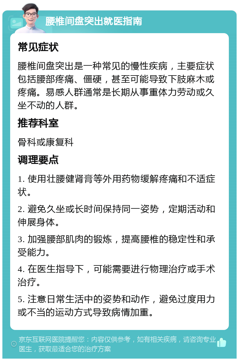 腰椎间盘突出就医指南 常见症状 腰椎间盘突出是一种常见的慢性疾病，主要症状包括腰部疼痛、僵硬，甚至可能导致下肢麻木或疼痛。易感人群通常是长期从事重体力劳动或久坐不动的人群。 推荐科室 骨科或康复科 调理要点 1. 使用壮腰健肾膏等外用药物缓解疼痛和不适症状。 2. 避免久坐或长时间保持同一姿势，定期活动和伸展身体。 3. 加强腰部肌肉的锻炼，提高腰椎的稳定性和承受能力。 4. 在医生指导下，可能需要进行物理治疗或手术治疗。 5. 注意日常生活中的姿势和动作，避免过度用力或不当的运动方式导致病情加重。