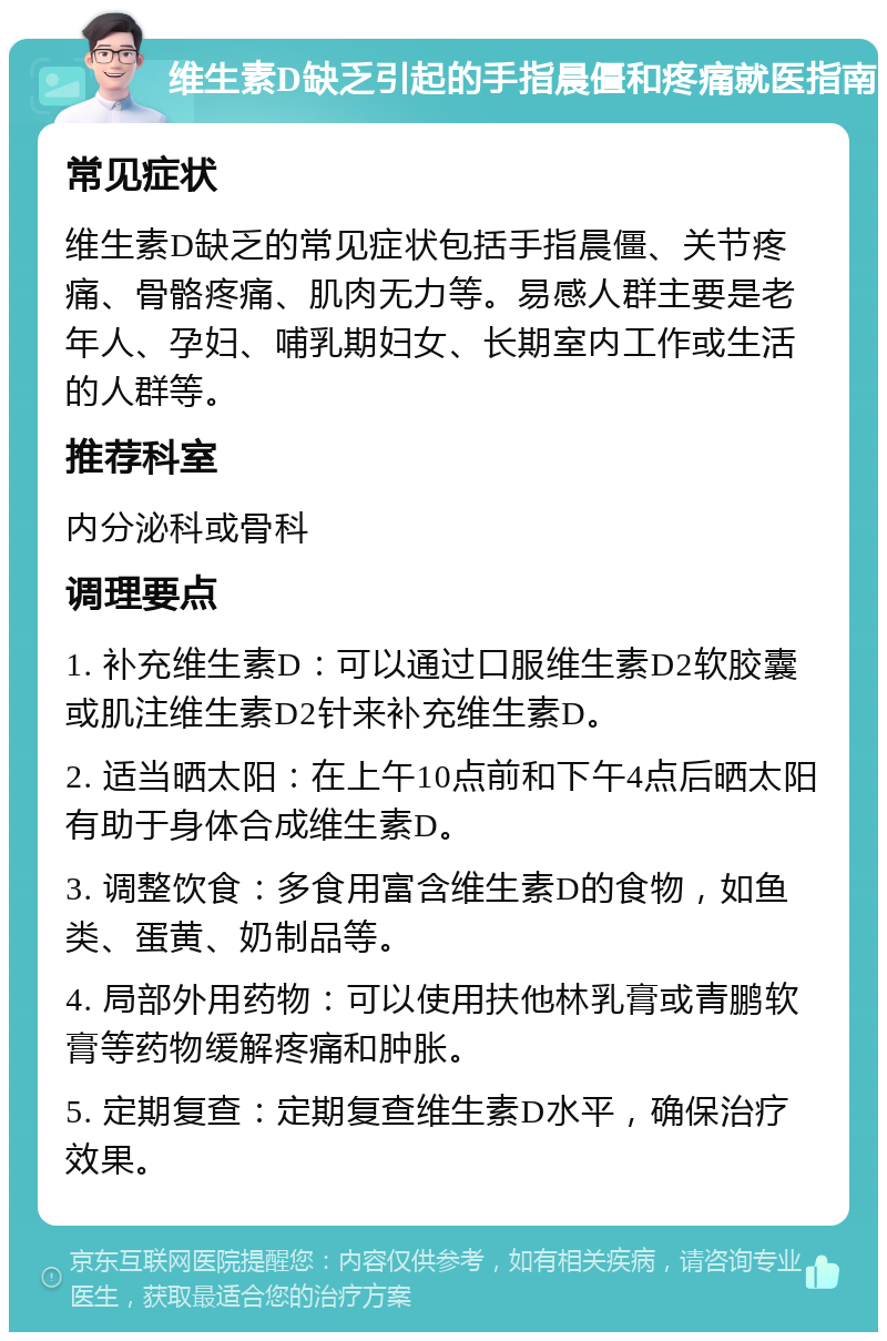 维生素D缺乏引起的手指晨僵和疼痛就医指南 常见症状 维生素D缺乏的常见症状包括手指晨僵、关节疼痛、骨骼疼痛、肌肉无力等。易感人群主要是老年人、孕妇、哺乳期妇女、长期室内工作或生活的人群等。 推荐科室 内分泌科或骨科 调理要点 1. 补充维生素D：可以通过口服维生素D2软胶囊或肌注维生素D2针来补充维生素D。 2. 适当晒太阳：在上午10点前和下午4点后晒太阳有助于身体合成维生素D。 3. 调整饮食：多食用富含维生素D的食物，如鱼类、蛋黄、奶制品等。 4. 局部外用药物：可以使用扶他林乳膏或青鹏软膏等药物缓解疼痛和肿胀。 5. 定期复查：定期复查维生素D水平，确保治疗效果。