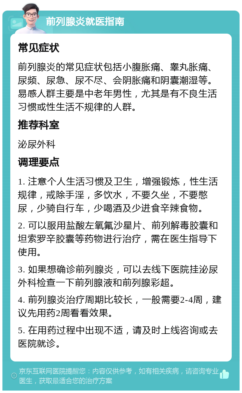 前列腺炎就医指南 常见症状 前列腺炎的常见症状包括小腹胀痛、睾丸胀痛、尿频、尿急、尿不尽、会阴胀痛和阴囊潮湿等。易感人群主要是中老年男性，尤其是有不良生活习惯或性生活不规律的人群。 推荐科室 泌尿外科 调理要点 1. 注意个人生活习惯及卫生，增强锻炼，性生活规律，戒除手淫，多饮水，不要久坐，不要憋尿，少骑自行车，少喝酒及少进食辛辣食物。 2. 可以服用盐酸左氧氟沙星片、前列解毒胶囊和坦索罗辛胶囊等药物进行治疗，需在医生指导下使用。 3. 如果想确诊前列腺炎，可以去线下医院挂泌尿外科检查一下前列腺液和前列腺彩超。 4. 前列腺炎治疗周期比较长，一般需要2-4周，建议先用药2周看看效果。 5. 在用药过程中出现不适，请及时上线咨询或去医院就诊。