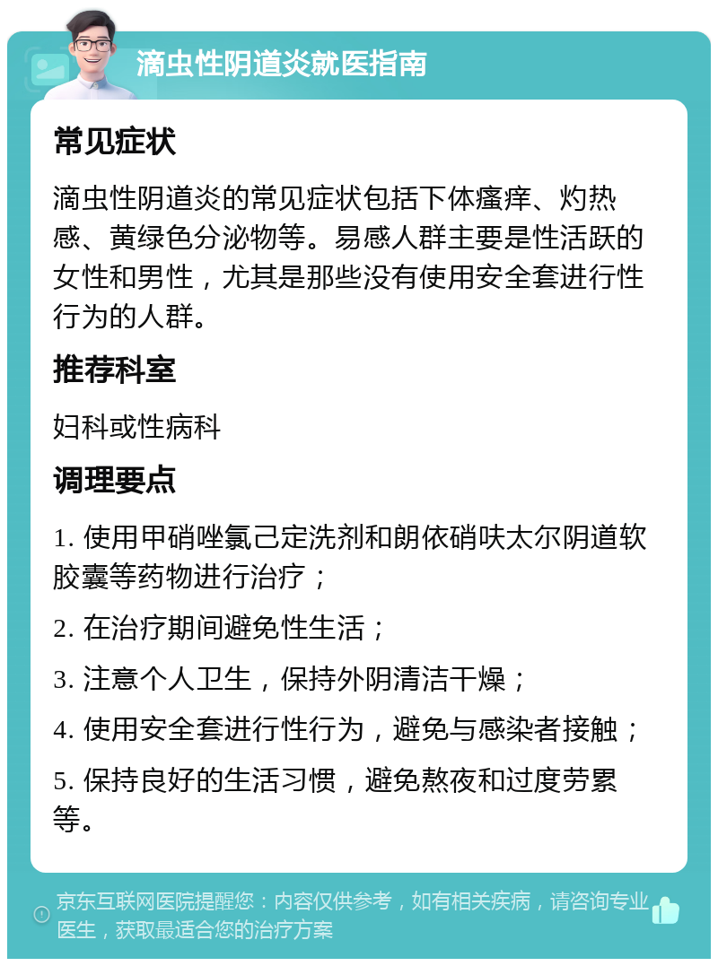 滴虫性阴道炎就医指南 常见症状 滴虫性阴道炎的常见症状包括下体瘙痒、灼热感、黄绿色分泌物等。易感人群主要是性活跃的女性和男性，尤其是那些没有使用安全套进行性行为的人群。 推荐科室 妇科或性病科 调理要点 1. 使用甲硝唑氯己定洗剂和朗依硝呋太尔阴道软胶囊等药物进行治疗； 2. 在治疗期间避免性生活； 3. 注意个人卫生，保持外阴清洁干燥； 4. 使用安全套进行性行为，避免与感染者接触； 5. 保持良好的生活习惯，避免熬夜和过度劳累等。