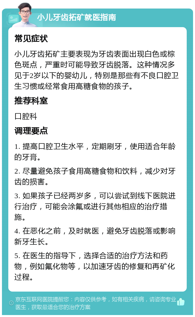 小儿牙齿拓矿就医指南 常见症状 小儿牙齿拓矿主要表现为牙齿表面出现白色或棕色斑点，严重时可能导致牙齿脱落。这种情况多见于2岁以下的婴幼儿，特别是那些有不良口腔卫生习惯或经常食用高糖食物的孩子。 推荐科室 口腔科 调理要点 1. 提高口腔卫生水平，定期刷牙，使用适合年龄的牙膏。 2. 尽量避免孩子食用高糖食物和饮料，减少对牙齿的损害。 3. 如果孩子已经两岁多，可以尝试到线下医院进行治疗，可能会涂氟或进行其他相应的治疗措施。 4. 在恶化之前，及时就医，避免牙齿脱落或影响新牙生长。 5. 在医生的指导下，选择合适的治疗方法和药物，例如氟化物等，以加速牙齿的修复和再矿化过程。