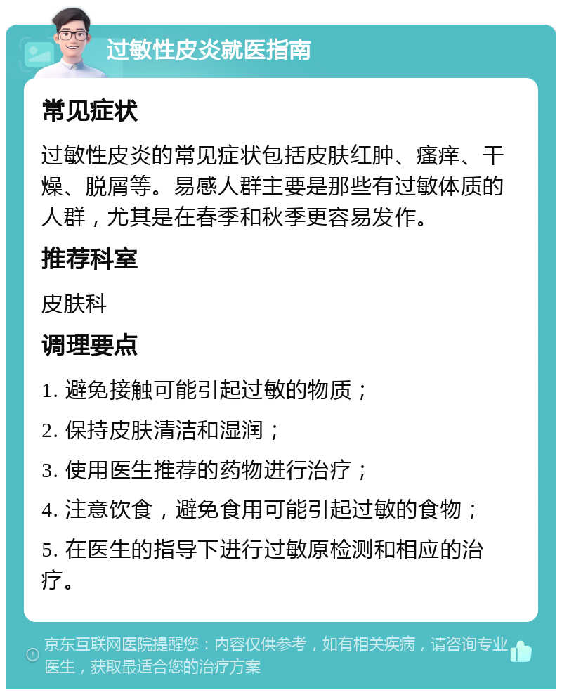 过敏性皮炎就医指南 常见症状 过敏性皮炎的常见症状包括皮肤红肿、瘙痒、干燥、脱屑等。易感人群主要是那些有过敏体质的人群，尤其是在春季和秋季更容易发作。 推荐科室 皮肤科 调理要点 1. 避免接触可能引起过敏的物质； 2. 保持皮肤清洁和湿润； 3. 使用医生推荐的药物进行治疗； 4. 注意饮食，避免食用可能引起过敏的食物； 5. 在医生的指导下进行过敏原检测和相应的治疗。