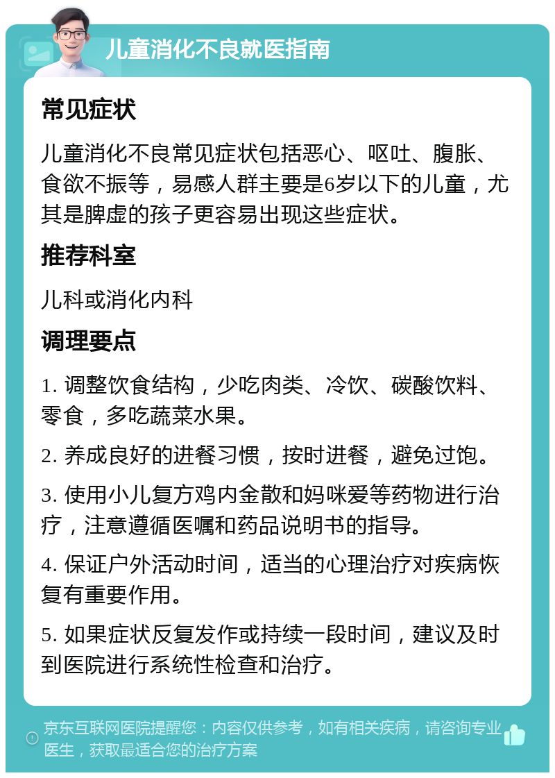 儿童消化不良就医指南 常见症状 儿童消化不良常见症状包括恶心、呕吐、腹胀、食欲不振等，易感人群主要是6岁以下的儿童，尤其是脾虚的孩子更容易出现这些症状。 推荐科室 儿科或消化内科 调理要点 1. 调整饮食结构，少吃肉类、冷饮、碳酸饮料、零食，多吃蔬菜水果。 2. 养成良好的进餐习惯，按时进餐，避免过饱。 3. 使用小儿复方鸡内金散和妈咪爱等药物进行治疗，注意遵循医嘱和药品说明书的指导。 4. 保证户外活动时间，适当的心理治疗对疾病恢复有重要作用。 5. 如果症状反复发作或持续一段时间，建议及时到医院进行系统性检查和治疗。