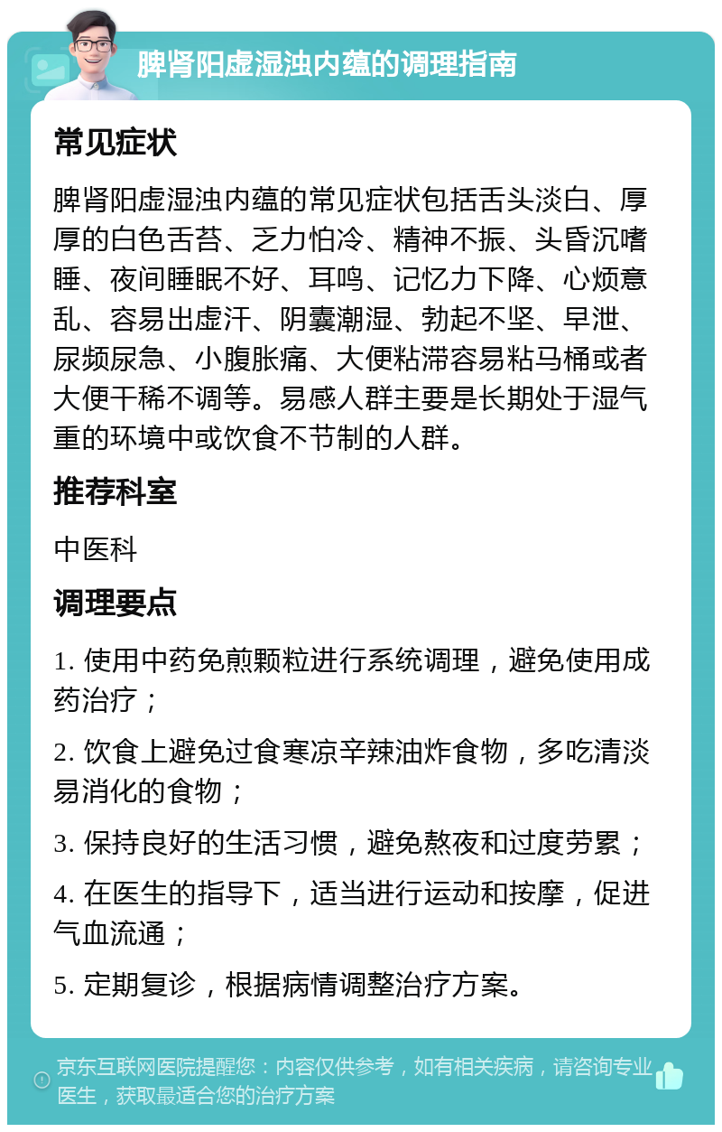 脾肾阳虚湿浊内蕴的调理指南 常见症状 脾肾阳虚湿浊内蕴的常见症状包括舌头淡白、厚厚的白色舌苔、乏力怕冷、精神不振、头昏沉嗜睡、夜间睡眠不好、耳鸣、记忆力下降、心烦意乱、容易出虚汗、阴囊潮湿、勃起不坚、早泄、尿频尿急、小腹胀痛、大便粘滞容易粘马桶或者大便干稀不调等。易感人群主要是长期处于湿气重的环境中或饮食不节制的人群。 推荐科室 中医科 调理要点 1. 使用中药免煎颗粒进行系统调理，避免使用成药治疗； 2. 饮食上避免过食寒凉辛辣油炸食物，多吃清淡易消化的食物； 3. 保持良好的生活习惯，避免熬夜和过度劳累； 4. 在医生的指导下，适当进行运动和按摩，促进气血流通； 5. 定期复诊，根据病情调整治疗方案。