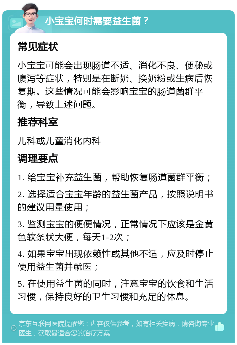 小宝宝何时需要益生菌？ 常见症状 小宝宝可能会出现肠道不适、消化不良、便秘或腹泻等症状，特别是在断奶、换奶粉或生病后恢复期。这些情况可能会影响宝宝的肠道菌群平衡，导致上述问题。 推荐科室 儿科或儿童消化内科 调理要点 1. 给宝宝补充益生菌，帮助恢复肠道菌群平衡； 2. 选择适合宝宝年龄的益生菌产品，按照说明书的建议用量使用； 3. 监测宝宝的便便情况，正常情况下应该是金黄色软条状大便，每天1-2次； 4. 如果宝宝出现依赖性或其他不适，应及时停止使用益生菌并就医； 5. 在使用益生菌的同时，注意宝宝的饮食和生活习惯，保持良好的卫生习惯和充足的休息。