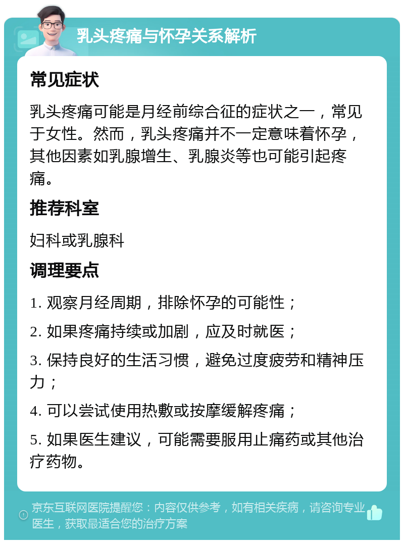 乳头疼痛与怀孕关系解析 常见症状 乳头疼痛可能是月经前综合征的症状之一，常见于女性。然而，乳头疼痛并不一定意味着怀孕，其他因素如乳腺增生、乳腺炎等也可能引起疼痛。 推荐科室 妇科或乳腺科 调理要点 1. 观察月经周期，排除怀孕的可能性； 2. 如果疼痛持续或加剧，应及时就医； 3. 保持良好的生活习惯，避免过度疲劳和精神压力； 4. 可以尝试使用热敷或按摩缓解疼痛； 5. 如果医生建议，可能需要服用止痛药或其他治疗药物。