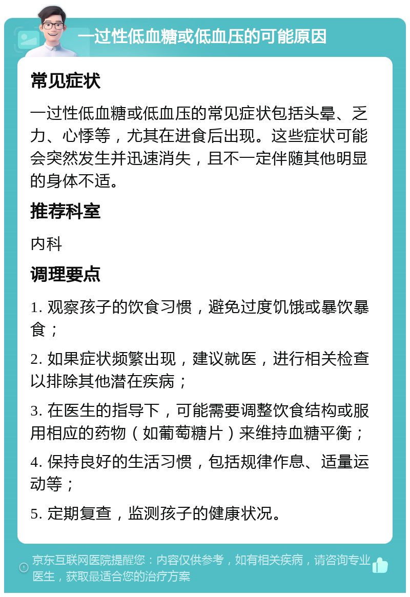 一过性低血糖或低血压的可能原因 常见症状 一过性低血糖或低血压的常见症状包括头晕、乏力、心悸等，尤其在进食后出现。这些症状可能会突然发生并迅速消失，且不一定伴随其他明显的身体不适。 推荐科室 内科 调理要点 1. 观察孩子的饮食习惯，避免过度饥饿或暴饮暴食； 2. 如果症状频繁出现，建议就医，进行相关检查以排除其他潜在疾病； 3. 在医生的指导下，可能需要调整饮食结构或服用相应的药物（如葡萄糖片）来维持血糖平衡； 4. 保持良好的生活习惯，包括规律作息、适量运动等； 5. 定期复查，监测孩子的健康状况。