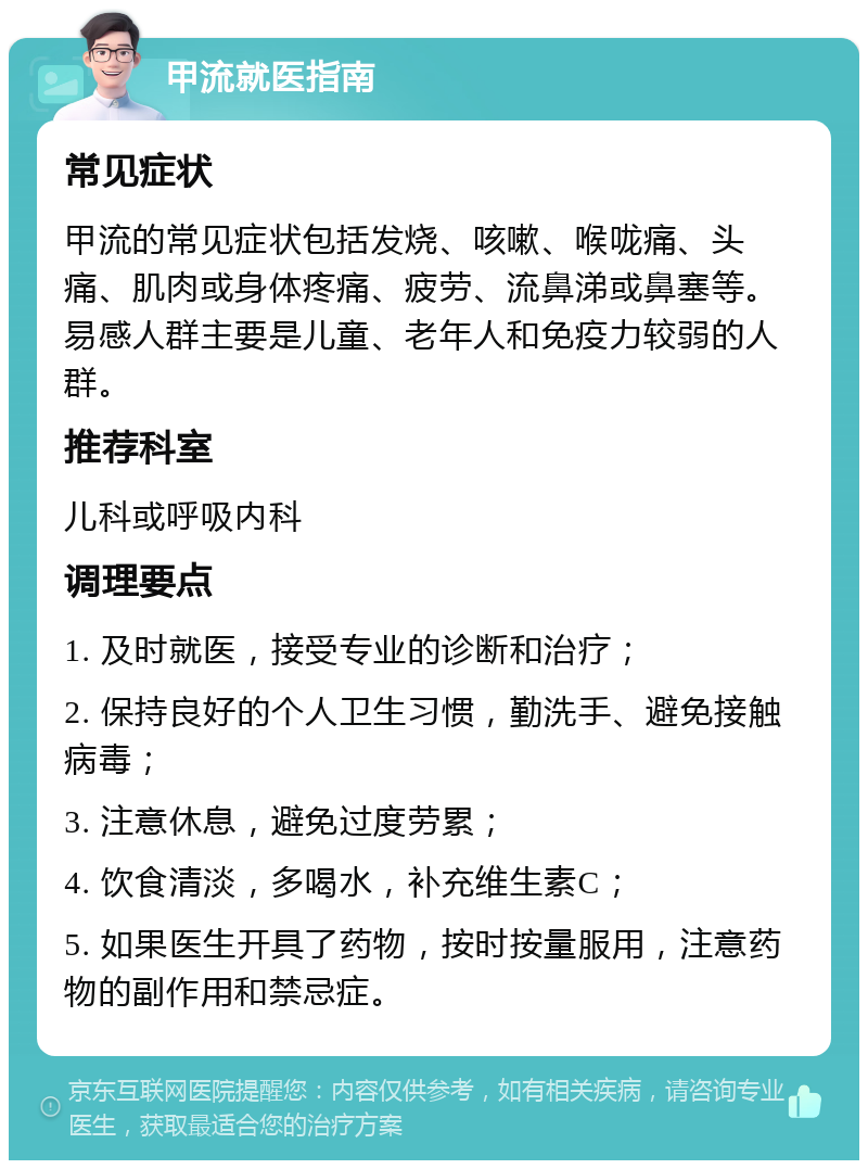 甲流就医指南 常见症状 甲流的常见症状包括发烧、咳嗽、喉咙痛、头痛、肌肉或身体疼痛、疲劳、流鼻涕或鼻塞等。易感人群主要是儿童、老年人和免疫力较弱的人群。 推荐科室 儿科或呼吸内科 调理要点 1. 及时就医，接受专业的诊断和治疗； 2. 保持良好的个人卫生习惯，勤洗手、避免接触病毒； 3. 注意休息，避免过度劳累； 4. 饮食清淡，多喝水，补充维生素C； 5. 如果医生开具了药物，按时按量服用，注意药物的副作用和禁忌症。