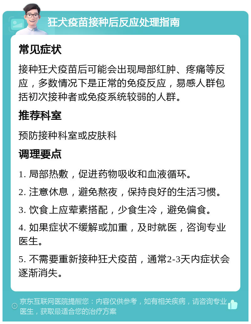 狂犬疫苗接种后反应处理指南 常见症状 接种狂犬疫苗后可能会出现局部红肿、疼痛等反应，多数情况下是正常的免疫反应，易感人群包括初次接种者或免疫系统较弱的人群。 推荐科室 预防接种科室或皮肤科 调理要点 1. 局部热敷，促进药物吸收和血液循环。 2. 注意休息，避免熬夜，保持良好的生活习惯。 3. 饮食上应荤素搭配，少食生冷，避免偏食。 4. 如果症状不缓解或加重，及时就医，咨询专业医生。 5. 不需要重新接种狂犬疫苗，通常2-3天内症状会逐渐消失。