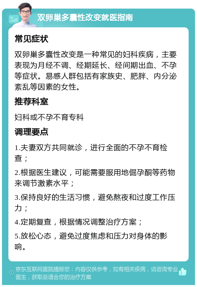 双卵巢多囊性改变就医指南 常见症状 双卵巢多囊性改变是一种常见的妇科疾病，主要表现为月经不调、经期延长、经间期出血、不孕等症状。易感人群包括有家族史、肥胖、内分泌紊乱等因素的女性。 推荐科室 妇科或不孕不育专科 调理要点 1.夫妻双方共同就诊，进行全面的不孕不育检查； 2.根据医生建议，可能需要服用地倔孕酮等药物来调节激素水平； 3.保持良好的生活习惯，避免熬夜和过度工作压力； 4.定期复查，根据情况调整治疗方案； 5.放松心态，避免过度焦虑和压力对身体的影响。