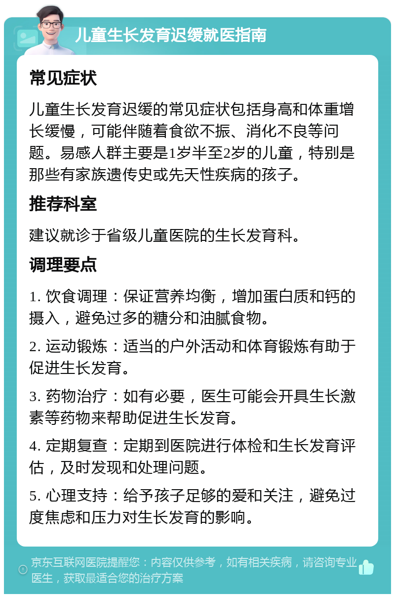 儿童生长发育迟缓就医指南 常见症状 儿童生长发育迟缓的常见症状包括身高和体重增长缓慢，可能伴随着食欲不振、消化不良等问题。易感人群主要是1岁半至2岁的儿童，特别是那些有家族遗传史或先天性疾病的孩子。 推荐科室 建议就诊于省级儿童医院的生长发育科。 调理要点 1. 饮食调理：保证营养均衡，增加蛋白质和钙的摄入，避免过多的糖分和油腻食物。 2. 运动锻炼：适当的户外活动和体育锻炼有助于促进生长发育。 3. 药物治疗：如有必要，医生可能会开具生长激素等药物来帮助促进生长发育。 4. 定期复查：定期到医院进行体检和生长发育评估，及时发现和处理问题。 5. 心理支持：给予孩子足够的爱和关注，避免过度焦虑和压力对生长发育的影响。