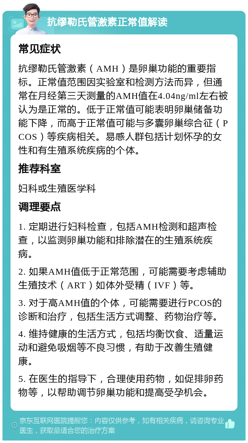 抗缪勒氏管激素正常值解读 常见症状 抗缪勒氏管激素（AMH）是卵巢功能的重要指标。正常值范围因实验室和检测方法而异，但通常在月经第三天测量的AMH值在4.04ng/ml左右被认为是正常的。低于正常值可能表明卵巢储备功能下降，而高于正常值可能与多囊卵巢综合征（PCOS）等疾病相关。易感人群包括计划怀孕的女性和有生殖系统疾病的个体。 推荐科室 妇科或生殖医学科 调理要点 1. 定期进行妇科检查，包括AMH检测和超声检查，以监测卵巢功能和排除潜在的生殖系统疾病。 2. 如果AMH值低于正常范围，可能需要考虑辅助生殖技术（ART）如体外受精（IVF）等。 3. 对于高AMH值的个体，可能需要进行PCOS的诊断和治疗，包括生活方式调整、药物治疗等。 4. 维持健康的生活方式，包括均衡饮食、适量运动和避免吸烟等不良习惯，有助于改善生殖健康。 5. 在医生的指导下，合理使用药物，如促排卵药物等，以帮助调节卵巢功能和提高受孕机会。