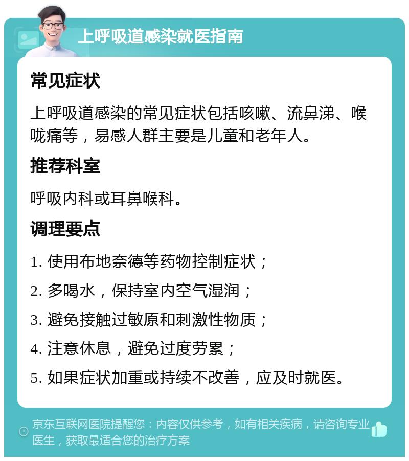 上呼吸道感染就医指南 常见症状 上呼吸道感染的常见症状包括咳嗽、流鼻涕、喉咙痛等，易感人群主要是儿童和老年人。 推荐科室 呼吸内科或耳鼻喉科。 调理要点 1. 使用布地奈德等药物控制症状； 2. 多喝水，保持室内空气湿润； 3. 避免接触过敏原和刺激性物质； 4. 注意休息，避免过度劳累； 5. 如果症状加重或持续不改善，应及时就医。