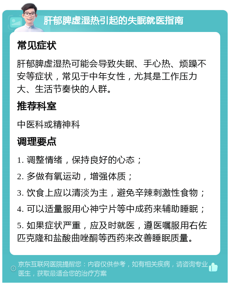 肝郁脾虚湿热引起的失眠就医指南 常见症状 肝郁脾虚湿热可能会导致失眠、手心热、烦躁不安等症状，常见于中年女性，尤其是工作压力大、生活节奏快的人群。 推荐科室 中医科或精神科 调理要点 1. 调整情绪，保持良好的心态； 2. 多做有氧运动，增强体质； 3. 饮食上应以清淡为主，避免辛辣刺激性食物； 4. 可以适量服用心神宁片等中成药来辅助睡眠； 5. 如果症状严重，应及时就医，遵医嘱服用右佐匹克隆和盐酸曲唑酮等西药来改善睡眠质量。