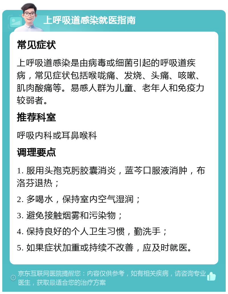 上呼吸道感染就医指南 常见症状 上呼吸道感染是由病毒或细菌引起的呼吸道疾病，常见症状包括喉咙痛、发烧、头痛、咳嗽、肌肉酸痛等。易感人群为儿童、老年人和免疫力较弱者。 推荐科室 呼吸内科或耳鼻喉科 调理要点 1. 服用头孢克肟胶囊消炎，蓝芩口服液消肿，布洛芬退热； 2. 多喝水，保持室内空气湿润； 3. 避免接触烟雾和污染物； 4. 保持良好的个人卫生习惯，勤洗手； 5. 如果症状加重或持续不改善，应及时就医。