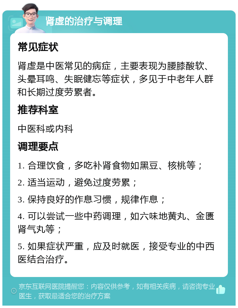 肾虚的治疗与调理 常见症状 肾虚是中医常见的病症，主要表现为腰膝酸软、头晕耳鸣、失眠健忘等症状，多见于中老年人群和长期过度劳累者。 推荐科室 中医科或内科 调理要点 1. 合理饮食，多吃补肾食物如黑豆、核桃等； 2. 适当运动，避免过度劳累； 3. 保持良好的作息习惯，规律作息； 4. 可以尝试一些中药调理，如六味地黄丸、金匮肾气丸等； 5. 如果症状严重，应及时就医，接受专业的中西医结合治疗。