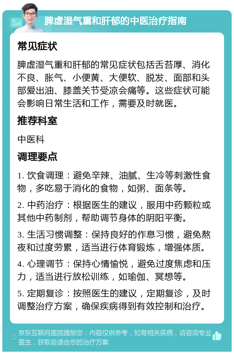 脾虚湿气重和肝郁的中医治疗指南 常见症状 脾虚湿气重和肝郁的常见症状包括舌苔厚、消化不良、胀气、小便黄、大便软、脱发、面部和头部爱出油、膝盖关节受凉会痛等。这些症状可能会影响日常生活和工作，需要及时就医。 推荐科室 中医科 调理要点 1. 饮食调理：避免辛辣、油腻、生冷等刺激性食物，多吃易于消化的食物，如粥、面条等。 2. 中药治疗：根据医生的建议，服用中药颗粒或其他中药制剂，帮助调节身体的阴阳平衡。 3. 生活习惯调整：保持良好的作息习惯，避免熬夜和过度劳累，适当进行体育锻炼，增强体质。 4. 心理调节：保持心情愉悦，避免过度焦虑和压力，适当进行放松训练，如瑜伽、冥想等。 5. 定期复诊：按照医生的建议，定期复诊，及时调整治疗方案，确保疾病得到有效控制和治疗。