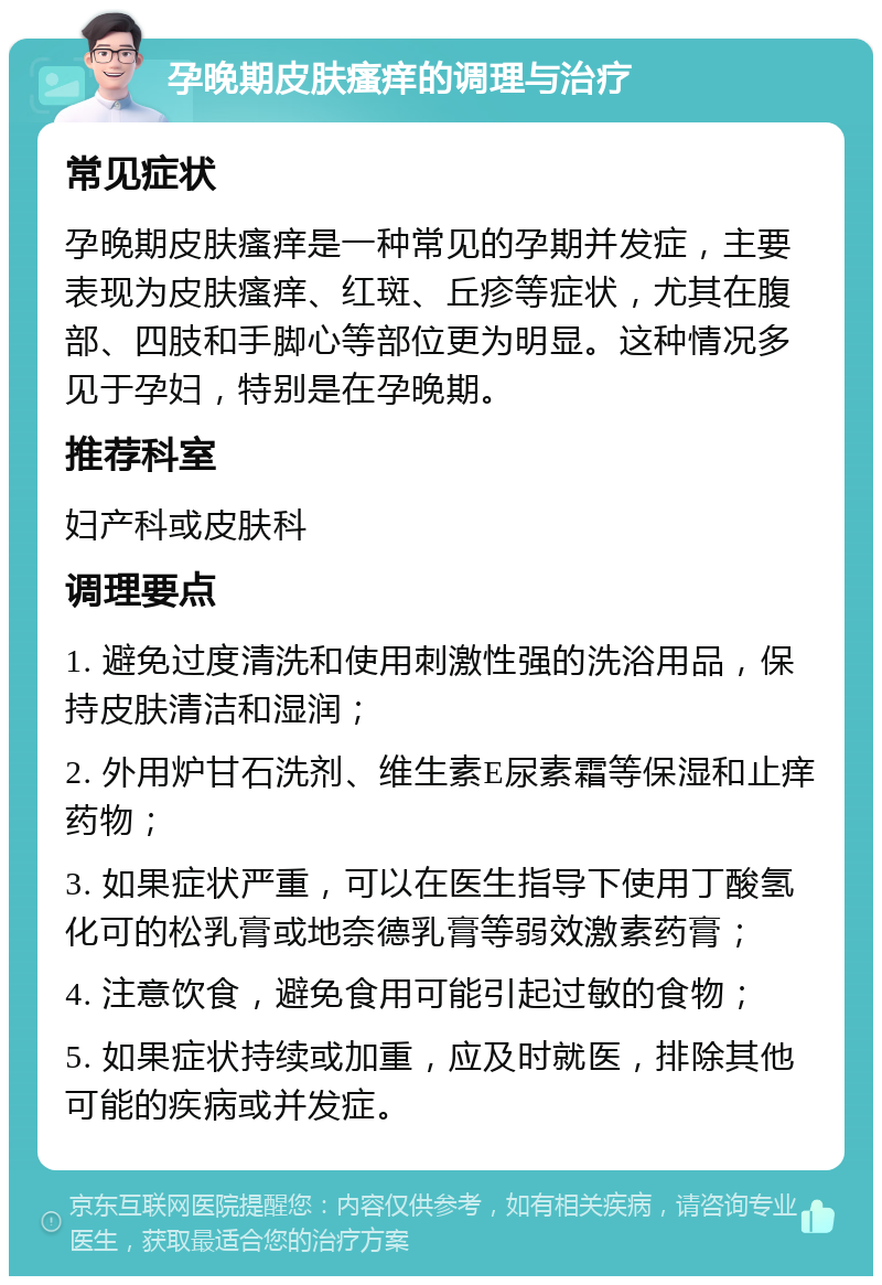 孕晚期皮肤瘙痒的调理与治疗 常见症状 孕晚期皮肤瘙痒是一种常见的孕期并发症，主要表现为皮肤瘙痒、红斑、丘疹等症状，尤其在腹部、四肢和手脚心等部位更为明显。这种情况多见于孕妇，特别是在孕晚期。 推荐科室 妇产科或皮肤科 调理要点 1. 避免过度清洗和使用刺激性强的洗浴用品，保持皮肤清洁和湿润； 2. 外用炉甘石洗剂、维生素E尿素霜等保湿和止痒药物； 3. 如果症状严重，可以在医生指导下使用丁酸氢化可的松乳膏或地奈德乳膏等弱效激素药膏； 4. 注意饮食，避免食用可能引起过敏的食物； 5. 如果症状持续或加重，应及时就医，排除其他可能的疾病或并发症。