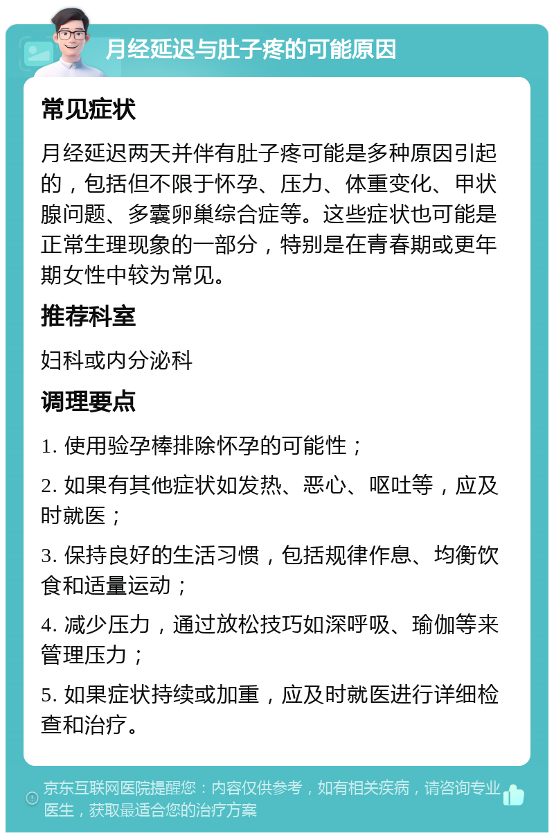 月经延迟与肚子疼的可能原因 常见症状 月经延迟两天并伴有肚子疼可能是多种原因引起的，包括但不限于怀孕、压力、体重变化、甲状腺问题、多囊卵巢综合症等。这些症状也可能是正常生理现象的一部分，特别是在青春期或更年期女性中较为常见。 推荐科室 妇科或内分泌科 调理要点 1. 使用验孕棒排除怀孕的可能性； 2. 如果有其他症状如发热、恶心、呕吐等，应及时就医； 3. 保持良好的生活习惯，包括规律作息、均衡饮食和适量运动； 4. 减少压力，通过放松技巧如深呼吸、瑜伽等来管理压力； 5. 如果症状持续或加重，应及时就医进行详细检查和治疗。