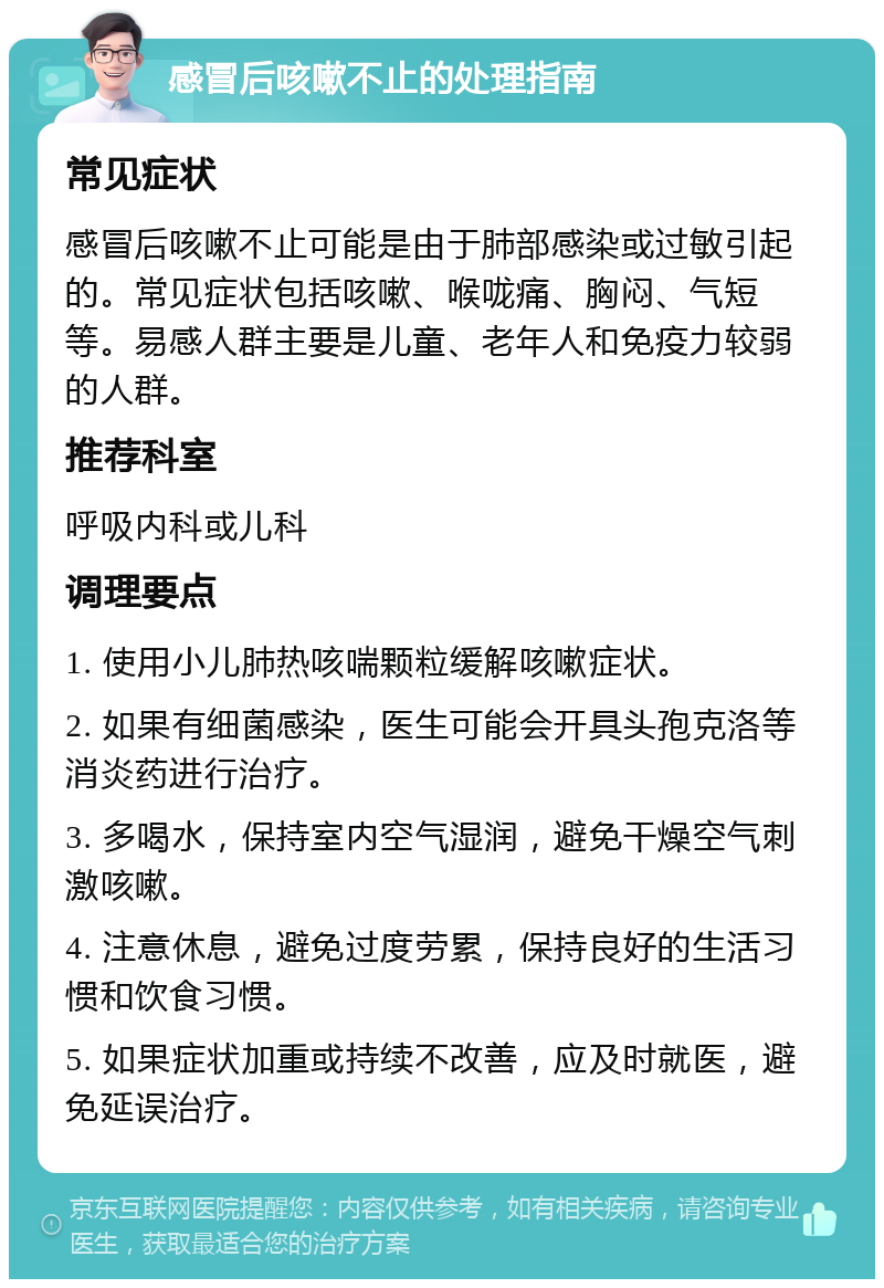 感冒后咳嗽不止的处理指南 常见症状 感冒后咳嗽不止可能是由于肺部感染或过敏引起的。常见症状包括咳嗽、喉咙痛、胸闷、气短等。易感人群主要是儿童、老年人和免疫力较弱的人群。 推荐科室 呼吸内科或儿科 调理要点 1. 使用小儿肺热咳喘颗粒缓解咳嗽症状。 2. 如果有细菌感染，医生可能会开具头孢克洛等消炎药进行治疗。 3. 多喝水，保持室内空气湿润，避免干燥空气刺激咳嗽。 4. 注意休息，避免过度劳累，保持良好的生活习惯和饮食习惯。 5. 如果症状加重或持续不改善，应及时就医，避免延误治疗。