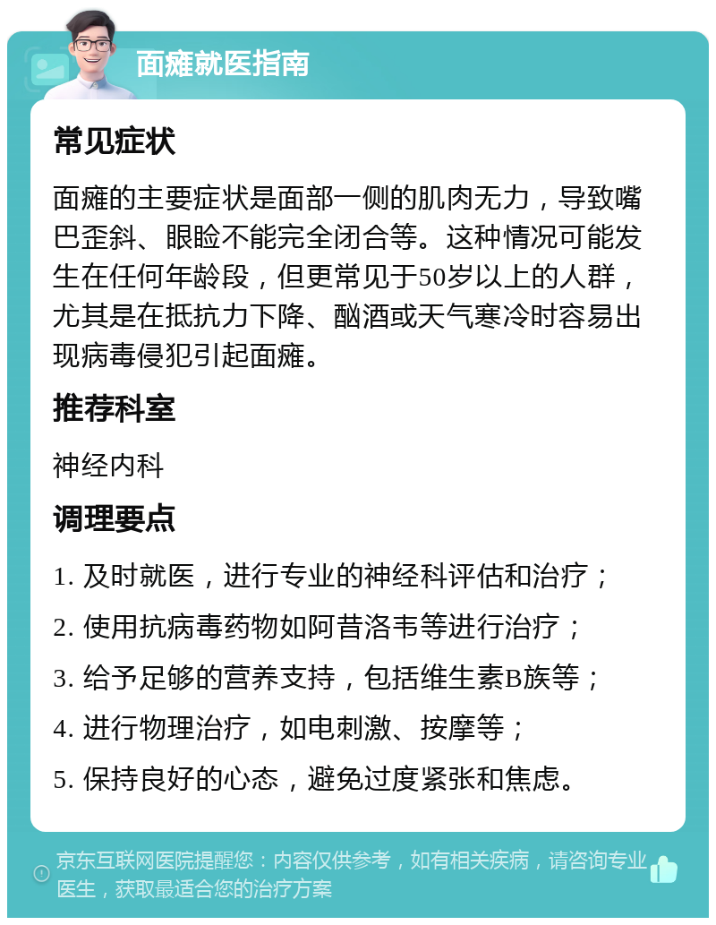 面瘫就医指南 常见症状 面瘫的主要症状是面部一侧的肌肉无力，导致嘴巴歪斜、眼睑不能完全闭合等。这种情况可能发生在任何年龄段，但更常见于50岁以上的人群，尤其是在抵抗力下降、酗酒或天气寒冷时容易出现病毒侵犯引起面瘫。 推荐科室 神经内科 调理要点 1. 及时就医，进行专业的神经科评估和治疗； 2. 使用抗病毒药物如阿昔洛韦等进行治疗； 3. 给予足够的营养支持，包括维生素B族等； 4. 进行物理治疗，如电刺激、按摩等； 5. 保持良好的心态，避免过度紧张和焦虑。