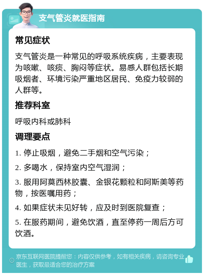 支气管炎就医指南 常见症状 支气管炎是一种常见的呼吸系统疾病，主要表现为咳嗽、咳痰、胸闷等症状。易感人群包括长期吸烟者、环境污染严重地区居民、免疫力较弱的人群等。 推荐科室 呼吸内科或肺科 调理要点 1. 停止吸烟，避免二手烟和空气污染； 2. 多喝水，保持室内空气湿润； 3. 服用阿莫西林胶囊、金银花颗粒和阿斯美等药物，按医嘱用药； 4. 如果症状未见好转，应及时到医院复查； 5. 在服药期间，避免饮酒，直至停药一周后方可饮酒。