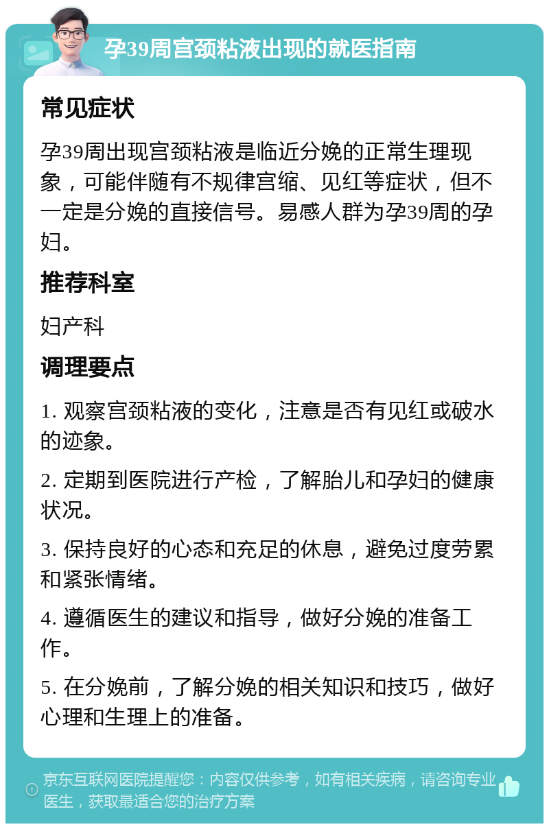 孕39周宫颈粘液出现的就医指南 常见症状 孕39周出现宫颈粘液是临近分娩的正常生理现象，可能伴随有不规律宫缩、见红等症状，但不一定是分娩的直接信号。易感人群为孕39周的孕妇。 推荐科室 妇产科 调理要点 1. 观察宫颈粘液的变化，注意是否有见红或破水的迹象。 2. 定期到医院进行产检，了解胎儿和孕妇的健康状况。 3. 保持良好的心态和充足的休息，避免过度劳累和紧张情绪。 4. 遵循医生的建议和指导，做好分娩的准备工作。 5. 在分娩前，了解分娩的相关知识和技巧，做好心理和生理上的准备。