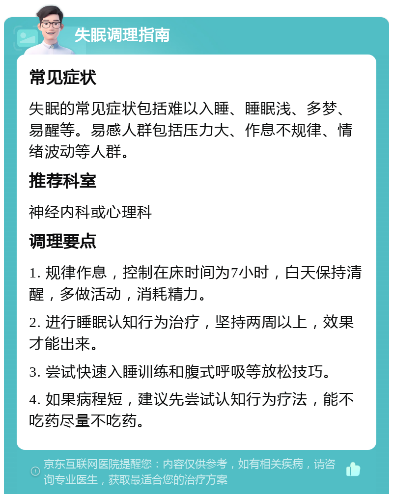 失眠调理指南 常见症状 失眠的常见症状包括难以入睡、睡眠浅、多梦、易醒等。易感人群包括压力大、作息不规律、情绪波动等人群。 推荐科室 神经内科或心理科 调理要点 1. 规律作息，控制在床时间为7小时，白天保持清醒，多做活动，消耗精力。 2. 进行睡眠认知行为治疗，坚持两周以上，效果才能出来。 3. 尝试快速入睡训练和腹式呼吸等放松技巧。 4. 如果病程短，建议先尝试认知行为疗法，能不吃药尽量不吃药。