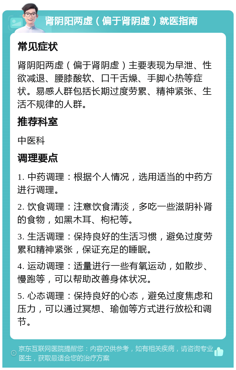 肾阴阳两虚（偏于肾阴虚）就医指南 常见症状 肾阴阳两虚（偏于肾阴虚）主要表现为早泄、性欲减退、腰膝酸软、口干舌燥、手脚心热等症状。易感人群包括长期过度劳累、精神紧张、生活不规律的人群。 推荐科室 中医科 调理要点 1. 中药调理：根据个人情况，选用适当的中药方进行调理。 2. 饮食调理：注意饮食清淡，多吃一些滋阴补肾的食物，如黑木耳、枸杞等。 3. 生活调理：保持良好的生活习惯，避免过度劳累和精神紧张，保证充足的睡眠。 4. 运动调理：适量进行一些有氧运动，如散步、慢跑等，可以帮助改善身体状况。 5. 心态调理：保持良好的心态，避免过度焦虑和压力，可以通过冥想、瑜伽等方式进行放松和调节。