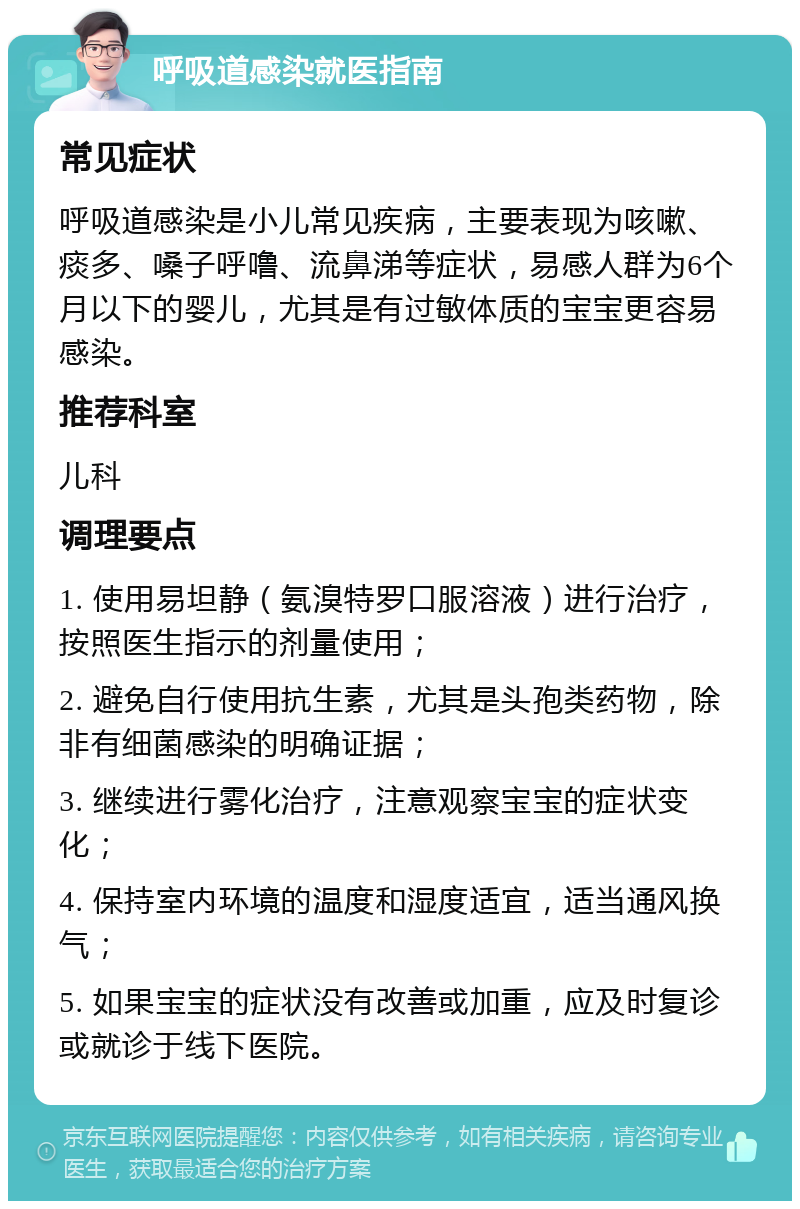 呼吸道感染就医指南 常见症状 呼吸道感染是小儿常见疾病，主要表现为咳嗽、痰多、嗓子呼噜、流鼻涕等症状，易感人群为6个月以下的婴儿，尤其是有过敏体质的宝宝更容易感染。 推荐科室 儿科 调理要点 1. 使用易坦静（氨溴特罗口服溶液）进行治疗，按照医生指示的剂量使用； 2. 避免自行使用抗生素，尤其是头孢类药物，除非有细菌感染的明确证据； 3. 继续进行雾化治疗，注意观察宝宝的症状变化； 4. 保持室内环境的温度和湿度适宜，适当通风换气； 5. 如果宝宝的症状没有改善或加重，应及时复诊或就诊于线下医院。