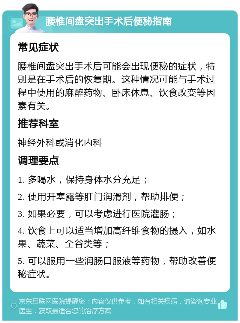 腰椎间盘突出手术后便秘指南 常见症状 腰椎间盘突出手术后可能会出现便秘的症状，特别是在手术后的恢复期。这种情况可能与手术过程中使用的麻醉药物、卧床休息、饮食改变等因素有关。 推荐科室 神经外科或消化内科 调理要点 1. 多喝水，保持身体水分充足； 2. 使用开塞露等肛门润滑剂，帮助排便； 3. 如果必要，可以考虑进行医院灌肠； 4. 饮食上可以适当增加高纤维食物的摄入，如水果、蔬菜、全谷类等； 5. 可以服用一些润肠口服液等药物，帮助改善便秘症状。