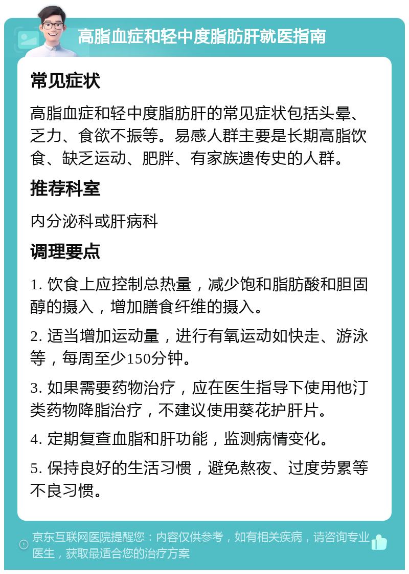 高脂血症和轻中度脂肪肝就医指南 常见症状 高脂血症和轻中度脂肪肝的常见症状包括头晕、乏力、食欲不振等。易感人群主要是长期高脂饮食、缺乏运动、肥胖、有家族遗传史的人群。 推荐科室 内分泌科或肝病科 调理要点 1. 饮食上应控制总热量，减少饱和脂肪酸和胆固醇的摄入，增加膳食纤维的摄入。 2. 适当增加运动量，进行有氧运动如快走、游泳等，每周至少150分钟。 3. 如果需要药物治疗，应在医生指导下使用他汀类药物降脂治疗，不建议使用葵花护肝片。 4. 定期复查血脂和肝功能，监测病情变化。 5. 保持良好的生活习惯，避免熬夜、过度劳累等不良习惯。