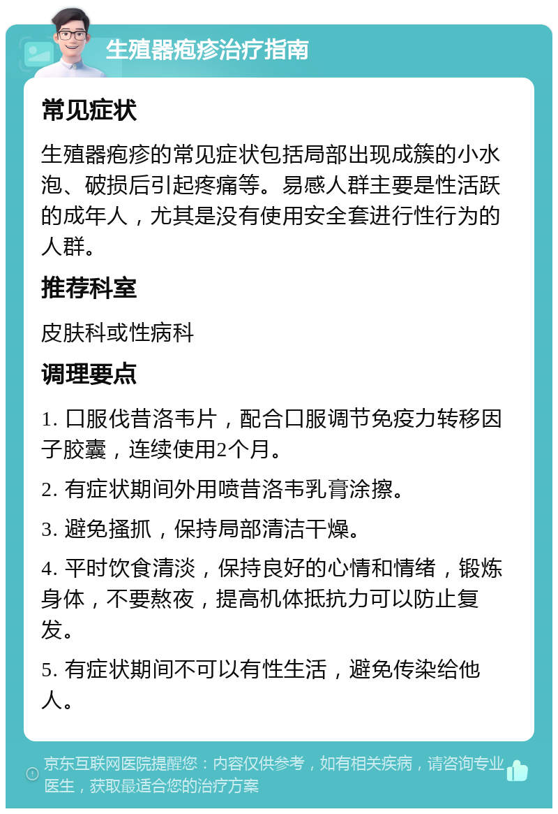 生殖器疱疹治疗指南 常见症状 生殖器疱疹的常见症状包括局部出现成簇的小水泡、破损后引起疼痛等。易感人群主要是性活跃的成年人，尤其是没有使用安全套进行性行为的人群。 推荐科室 皮肤科或性病科 调理要点 1. 口服伐昔洛韦片，配合口服调节免疫力转移因子胶囊，连续使用2个月。 2. 有症状期间外用喷昔洛韦乳膏涂擦。 3. 避免搔抓，保持局部清洁干燥。 4. 平时饮食清淡，保持良好的心情和情绪，锻炼身体，不要熬夜，提高机体抵抗力可以防止复发。 5. 有症状期间不可以有性生活，避免传染给他人。