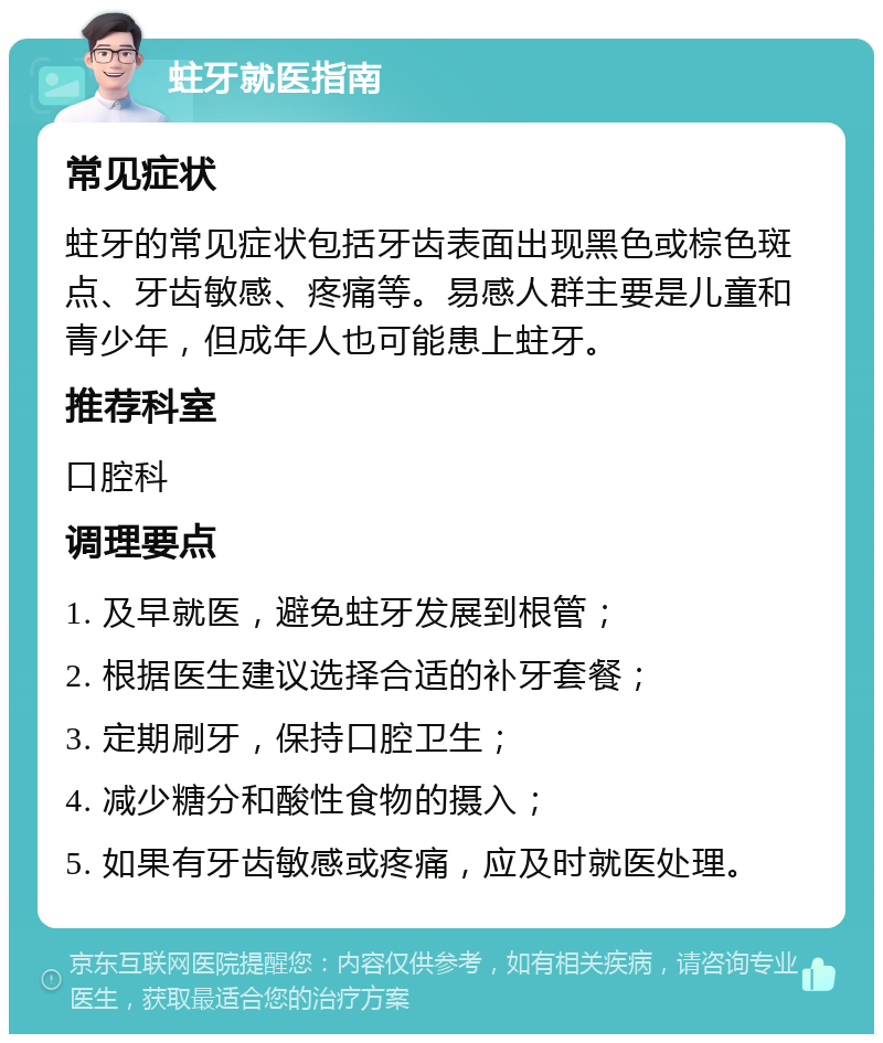 蛀牙就医指南 常见症状 蛀牙的常见症状包括牙齿表面出现黑色或棕色斑点、牙齿敏感、疼痛等。易感人群主要是儿童和青少年，但成年人也可能患上蛀牙。 推荐科室 口腔科 调理要点 1. 及早就医，避免蛀牙发展到根管； 2. 根据医生建议选择合适的补牙套餐； 3. 定期刷牙，保持口腔卫生； 4. 减少糖分和酸性食物的摄入； 5. 如果有牙齿敏感或疼痛，应及时就医处理。